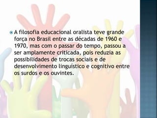  A filosofia educacional oralista teve grande
força no Brasil entre as décadas de 1960 e
1970, mas com o passar do tempo, passou a
ser amplamente criticada, pois reduzia as
possibilidades de trocas sociais e de
desenvolvimento linguístico e cognitivo entre
os surdos e os ouvintes.
 