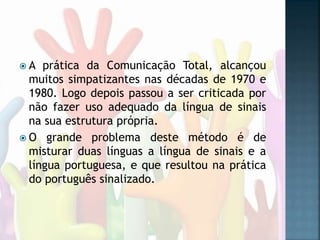  A prática da Comunicação Total, alcançou
muitos simpatizantes nas décadas de 1970 e
1980. Logo depois passou a ser criticada por
não fazer uso adequado da língua de sinais
na sua estrutura própria.
 O grande problema deste método é de
misturar duas línguas a língua de sinais e a
língua portuguesa, e que resultou na prática
do português sinalizado.
 