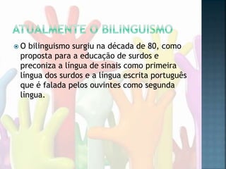  O bilinguismo surgiu na década de 80, como
proposta para a educação de surdos e
preconiza a língua de sinais como primeira
língua dos surdos e a língua escrita português
que é falada pelos ouvintes como segunda
língua.
 