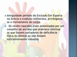  Antiguidade período da Exclusão Em Esparta
na Grécia a tradição militarista, privilegiava-
se o treinamento do corpo.
 Os recém-nascidos eram examinados por um
conselho de anciãos que ordenava eliminar
os que fossem portadores de deficiência
física ou mental ou não fossem
suficientemente robustos.
 