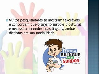  Muitos pesquisadores se mostram favoráveis
e concordam que o sujeito surdo é bicultural
e necessita aprender duas línguas, ambas
distintas em sua modalidade.
 