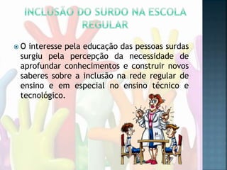  O interesse pela educação das pessoas surdas
surgiu pela percepção da necessidade de
aprofundar conhecimentos e construir novos
saberes sobre a inclusão na rede regular de
ensino e em especial no ensino técnico e
tecnológico.
 