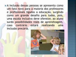  A inclusão dessas pessoas se apresenta como
um fato novo para a maioria dos professores
e profissionais ligados a educação, surgindo
como um grande desafio para todos, pois,
uma escola inclusiva deve oferecer, ao aluno
surdo possibilidades reais de aprendizagem,
caso contrário estará realizando uma
inclusão precária.
 