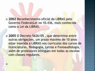  2002 Reconhecimento oficial da LIBRAS pelo
Governo Federal(Lei no 10.436, mais conhecida
como a Lei da LIBRAS.
 2005 O Decreto 5626/05 , que determina entre
outras obrigações, um prazo máximo de 10 anos
estar inserida a LIBRAS nos currículos dos cursos de
licenciaturas, Pedagogia, Letras e Fonoaudiologia,
além de professores bilíngues em todas as escolas
com classes regulares.

 
