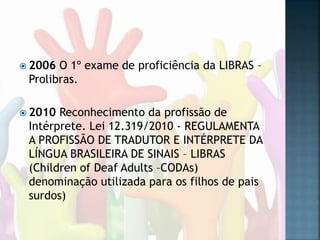  2006 O 1º exame de proficiência da LIBRAS –
Prolibras.
 2010 Reconhecimento da profissão de
Intérprete. Lei 12.319/2010 - REGULAMENTA
A PROFISSÃO DE TRADUTOR E INTÉRPRETE DA
LÍNGUA BRASILEIRA DE SINAIS – LIBRAS
(Children of Deaf Adults –CODAs)
denominação utilizada para os filhos de pais
surdos)
 