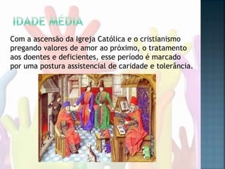 Com a ascensão da Igreja Católica e o cristianismo
pregando valores de amor ao próximo, o tratamento
aos doentes e deficientes, esse período é marcado
por uma postura assistencial de caridade e tolerância.
 