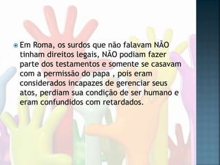  Em Roma, os surdos que não falavam NÃO
tinham direitos legais, NÃO podiam fazer
parte dos testamentos e somente se casavam
com a permissão do papa , pois eram
considerados incapazes de gerenciar seus
atos, perdiam sua condição de ser humano e
eram confundidos com retardados.
 