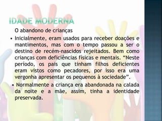 O abandono de crianças
• Inicialmente, eram usados para receber doações e
mantimentos, mas com o tempo passou a ser o
destino de recém-nascidos rejeitados. Bem como
crianças com deficiências físicas e mentais. “Neste
período, os pais que tinham filhos deficientes
eram vistos como pecadores, por isso era uma
vergonha apresentar os pequenos à sociedade”.
• Normalmente a criança era abandonada na calada
da noite e a mãe, assim, tinha a identidade
preservada.
 