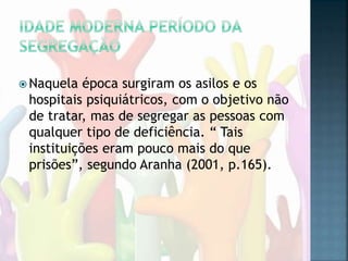  Naquela época surgiram os asilos e os
hospitais psiquiátricos, com o objetivo não
de tratar, mas de segregar as pessoas com
qualquer tipo de deficiência. “ Tais
instituições eram pouco mais do que
prisões”, segundo Aranha (2001, p.165).
 