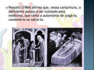  Pessotti (1984) afirma que, nessa conjuntura, o
deficiente passou a ser tutelado pela
medicina, que tinha a autonomia de julgá-lo,
condená-lo ou salvá-lo.
 