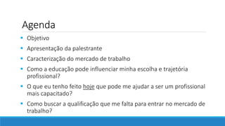 Agenda
 Objetivo
 Apresentação da palestrante
 Caracterização do mercado de trabalho
 Como a educação pode influenciar minha escolha e trajetória
profissional?
 O que eu tenho feito hoje que pode me ajudar a ser um profissional
mais capacitado?
 Como buscar a qualificação que me falta para entrar no mercado de
trabalho?
 