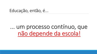 Educação, então, é...
... um processo contínuo, que
não depende da escola!
 