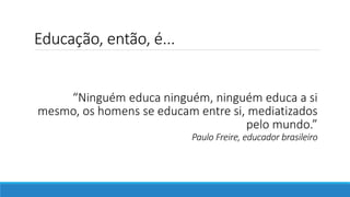 Educação, então, é...
“Ninguém educa ninguém, ninguém educa a si
mesmo, os homens se educam entre si, mediatizados
pelo mundo.”
Paulo Freire, educador brasileiro
 