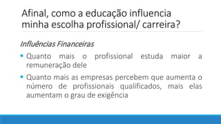 Afinal, como a educação influencia
minha escolha profissional/ carreira?
Influências Financeiras
 Quanto mais o profissional estuda maior a
remuneração dele
 Quanto mais as empresas percebem que aumenta o
número de profissionais qualificados, mais elas
aumentam o grau de exigência
 
