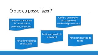 O que eu posso fazer?
Participar de grupos
de discussão
Participar do grêmio
estudantil Participar do grupo de
teatro
Buscar outras formas
de capacitação –
palestras, cursos, etc.
Ajudar a desenvolver
um projeto que
melhore algo na escola
 