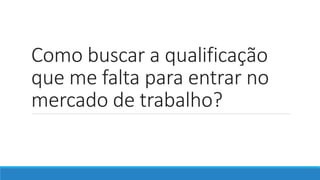 Como buscar a qualificação
que me falta para entrar no
mercado de trabalho?
 