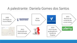 A palestrante: Daniela Gomes dos Santos
2009
Formação no
Ensino Médio
2013
Graduação em
Administração
2014
Trainee
2014
Início da pós
graduação em
Gestão de
Projetos
2015
Revisora de
conteúdo de
cursos online
 