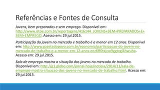 Referências e Fontes de Consulta
Jovens, bem preparados e sem emprego. Disponível em:
http://www.istoe.com.br/reportagens/416144_JOVENS+BEM+PREPARADOS+E+
SEM+EMPREGO. Acesso em: 29.jul.2015.
Participação do jovem no mercado e trabalho é a menor em 12 anos. Disponível
em: http://www.gazetadopovo.com.br/economia/participacao-do-jovem-no-
mercado-de-trabalho-e-a-menor-em-12-anos-eez6ff0txjcw9ggtvgl4hwuha.
Acesso em: 29.jul.2015.
Sala de emprego mostra a situação dos jovens no mercado de trabalho.
Disponível em: http://g1.globo.com/jornal-hoje/noticia/2014/11/sala-de-
emprego-mostra-situacao-dos-jovens-no-mercado-de-trabalho.html. Acesso em:
29.jul.2015.
 