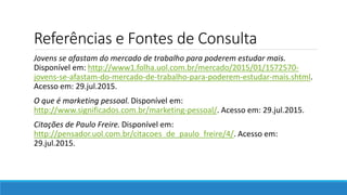 Referências e Fontes de Consulta
Jovens se afastam do mercado de trabalho para poderem estudar mais.
Disponível em: http://www1.folha.uol.com.br/mercado/2015/01/1572570-
jovens-se-afastam-do-mercado-de-trabalho-para-poderem-estudar-mais.shtml.
Acesso em: 29.jul.2015.
O que é marketing pessoal. Disponível em:
http://www.significados.com.br/marketing-pessoal/. Acesso em: 29.jul.2015.
Citações de Paulo Freire. Disponível em:
http://pensador.uol.com.br/citacoes_de_paulo_freire/4/. Acesso em:
29.jul.2015.
 