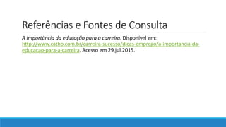 Referências e Fontes de Consulta
A importância da educação para a carreira. Disponível em:
http://www.catho.com.br/carreira-sucesso/dicas-emprego/a-importancia-da-
educacao-para-a-carreira. Acesso em 29.jul.2015.
 