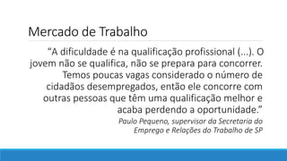 Mercado de Trabalho
“A dificuldade é na qualificação profissional (...). O
jovem não se qualifica, não se prepara para concorrer.
Temos poucas vagas considerado o número de
cidadãos desempregados, então ele concorre com
outras pessoas que têm uma qualificação melhor e
acaba perdendo a oportunidade.”
Paulo Pequeno, supervisor da Secretaria do
Emprego e Relações do Trabalho de SP
 