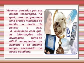 Vivemos cercados por um mundo tecnológico, no qual, nos proporciona uma grande mudança de hábito, o modo de pensar e agir.  A velocidade com que as informações são divulgadas, torna-se difícil acompanhar os avanços e ao mesmo tempo necessário no nosso cotidiano. 