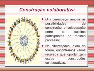 Construção colaborativa O ciberespaço amplia as possibilidades de construção e colaboração entre os sujeitos participantes do mesmo processo; No ciberespaço, além do fórum, encontramos vários recursos que oportunizam essas construções colaborativas. 
