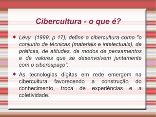 Cibercultura - o que é? Lévy  (1999, p 17), define a cibercultura como "o conjunto de técnicas (materiais e intelectuais), de práticas, de atitudes, de modos de pensamentos e de valores que se desenvolvem juntamente com o ciberespaço".  As tecnologias digitas em rede emergem na cibercultura favorecendo a construção do conhecimento, troca de experiências e a coletividade . 