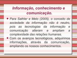 Informação, conhecimento e comunicação.  Para Sathler e Melo (2005), o conceito de sociedade da informação não é neutro, pois as tecnologias da informação e comunicação alteram e ampliam a complexidade das relações humanas. Com os avanços tecnológicos, adquirimos informações, através da comunicação, ampliando os nossos conhecimentos. 
