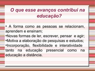 O que esse avanços contribui na educação? A forma como as pessoas se relacionam, aprendem e ensinam; Novas formas de ler, escrever, pensar  e agir; Motiva a elaboração de pesquisas e estudos; Incorporação, flexibilidade e interatividade  tanto na educação presencial como na educação a distância.  