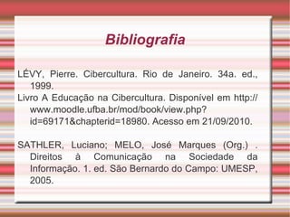 Bibliografia LÉVY, Pierre. Cibercultura. Rio de Janeiro. 34a. ed., 1999. Livro A Educação na Cibercultura. Disponível em http://www.moodle.ufba.br/mod/book/view.php?id=69171&chapterid=18980. Acesso em 21/09/2010.  SATHLER, Luciano; MELO, José Marques (Org.) . Direitos à Comunicação na Sociedade da Informação. 1. ed. São Bernardo do Campo: UMESP, 2005.  