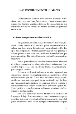 1 – O CONHECIMENTO HUMANO


        Gostaríamos de fazer um breve percurso através da histó-
ria do conhecimento e, dessa forma, tornar evidentes os rumos to-
mados pelo homem, através do tempo e do espaço, fazendo seu
saber mais atualizado, abrindo ele próprio os caminhos para essa
construção.


1.1 – Do saber espontâneo ao saber científico

         Imaginemos, inicialmente, o homem pré-histórico, lu-
tando com os elementos da natureza que se apresentava hostil e
sobre a qual deveria ter o domínio para viver e sobreviver. Um dia,
após uma tempestade, o homem descobre que um raio queimou o
mato e que um animal preso nele cozinhou e ficou delicioso e que
esse mesmo fogo dá o calor. Mas como produzi-lo, conservá-lo,
transportá-lo?
         Assim, para sobreviver e facilitar sua existência, o homem
deveria permanentemente dispor do saber e, mais do que isso,
construí-lo por si só, e isso ele o fez de diversas maneiras até che-
gar à pesquisa científica.
         O homem pré-histórico elaborava seu saber a partir de sua
experiência e de suas observações pessoais. Ao descobrir as folhas
secas queimadas por uma faísca, havia descoberto o fogo e cons-
truído um novo saber, que poderia ser reutilizado para facilitar
sua vida. Através dessa pesquisa espontânea, o homem conhecia o
funcionamento das coisas e poderia fazer previsões a partir daí.
Essa experiência pessoal tem dado ao homem, através da história,
inúmeros conhecimentos.
         Um saber construído através da intuição é chamado, na
linguagem de hoje, de senso-comum e este é muitas vezes engana-
dor, visto que não é provado cientificamente. Acreditar que o Sol
girava em torno da Terra foi um exemplo deste saber movido pelo


                                                                   7
 