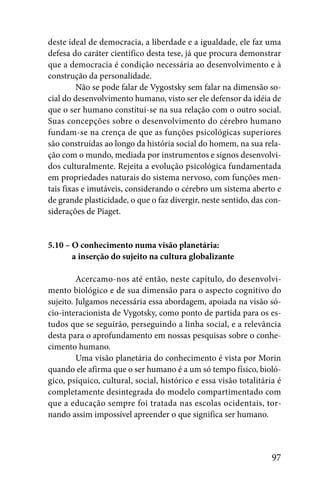 deste ideal de democracia, a liberdade e a igualdade, ele faz uma
defesa do caráter científico desta tese, já que procura demonstrar
que a democracia é condição necessária ao desenvolvimento e à
construção da personalidade.
         Não se pode falar de Vygostsky sem falar na dimensão so-
cial do desenvolvimento humano, visto ser ele defensor da idéia de
que o ser humano constitui-se na sua relação com o outro social.
Suas concepções sobre o desenvolvimento do cérebro humano
fundam-se na crença de que as funções psicológicas superiores
são construídas ao longo da história social do homem, na sua rela-
ção com o mundo, mediada por instrumentos e signos desenvolvi-
dos culturalmente. Rejeita a evolução psicológica fundamentada
em propriedades naturais do sistema nervoso, com funções men-
tais fixas e imutáveis, considerando o cérebro um sistema aberto e
de grande plasticidade, o que o faz divergir, neste sentido, das con-
siderações de Piaget.


5.10 – O conhecimento numa visão planetária:
5.10 – a inserção do sujeito na cultura globalizante

         Acercamo-nos até então, neste capítulo, do desenvolvi-
mento biológico e de sua dimensão para o aspecto cognitivo do
sujeito. Julgamos necessária essa abordagem, apoiada na visão só-
cio-interacionista de Vygotsky, como ponto de partida para os es-
tudos que se seguirão, perseguindo a linha social, e a relevância
desta para o aprofundamento em nossas pesquisas sobre o conhe-
cimento humano.
         Uma visão planetária do conhecimento é vista por Morin
quando ele afirma que o ser humano é a um só tempo físico, bioló-
gico, psíquico, cultural, social, histórico e essa visão totalitária é
completamente desintegrada do modelo compartimentado com
que a educação sempre foi tratada nas escolas ocidentais, tor-
nando assim impossível apreender o que significa ser humano.



                                                                   97
 