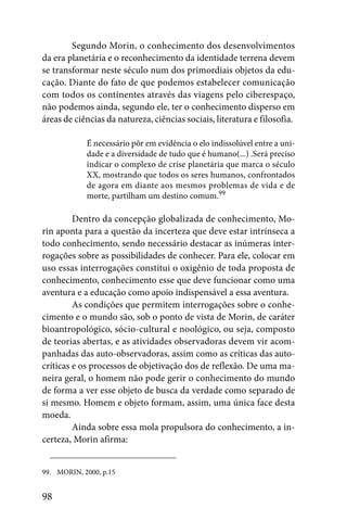 Segundo Morin, o conhecimento dos desenvolvimentos
da era planetária e o reconhecimento da identidade terrena devem
se transformar neste século num dos primordiais objetos da edu-
cação. Diante do fato de que podemos estabelecer comunicação
com todos os continentes através das viagens pelo ciberespaço,
não podemos ainda, segundo ele, ter o conhecimento disperso em
áreas de ciências da natureza, ciências sociais, literatura e filosofia.

            É necessário pôr em evidência o elo indissolúvel entre a uni-
            dade e a diversidade de tudo que é humano(...) .Será preciso
            indicar o complexo de crise planetária que marca o século
            XX, mostrando que todos os seres humanos, confrontados
            de agora em diante aos mesmos problemas de vida e de
            morte, partilham um destino comum.99

         Dentro da concepção globalizada de conhecimento, Mo-
rin aponta para a questão da incerteza que deve estar intrínseca a
todo conhecimento, sendo necessário destacar as inúmeras inter-
rogações sobre as possibilidades de conhecer. Para ele, colocar em
uso essas interrogações constitui o oxigênio de toda proposta de
conhecimento, conhecimento esse que deve funcionar como uma
aventura e a educação como apoio indispensável a essa aventura.
         As condições que permitem interrogações sobre o conhe-
cimento e o mundo são, sob o ponto de vista de Morin, de caráter
bioantropológico, sócio-cultural e noológico, ou seja, composto
de teorias abertas, e as atividades observadoras devem vir acom-
panhadas das auto-observadoras, assim como as críticas das auto-
críticas e os processos de objetivação dos de reflexão. De uma ma-
neira geral, o homem não pode gerir o conhecimento do mundo
de forma a ver esse objeto de busca da verdade como separado de
si mesmo. Homem e objeto formam, assim, uma única face desta
moeda.
         Ainda sobre essa mola propulsora do conhecimento, a in-
certeza, Morin afirma:


99. MORIN, 2000, p.15


98
 