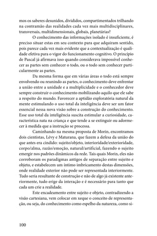 mos os saberes desunidos, divididos, compartimentados trilhando
na contramão das realidades cada vez mais multidisciplinares,
transversais, multidimensionais, globais, planetárias?
        O conhecimento das informações isolado é insuficiente, é
preciso situar estas em seu contexto para que adquiram sentido,
pois parece cada vez mais evidente que a contextualização é quali-
dade efetiva para o vigor do funcionamento cognitivo. O princípio
de Pascal já afirmava isso quando considerava impossível conhe-
cer as partes sem conhecer o todo, ou o todo sem conhecer parti-
cularmente as partes.
        Da mesma forma que em várias áreas o todo está sempre
envolvendo ou reunindo as partes, o conhecimento deve enfrentar
a união entre a unidade e a multiplicidade e o conhecedor deve
sempre construir o conhecimento mobilizando aquilo que ele sabe
a respeito do mundo. Favorecer a aptidão exploratória natural da
mente estimulando o uso total da inteligência deve ser um fator
essencial nessa nova visão sobre a construção do conhecimento.
Esse uso total da inteligência suscita estimular a curiosidade, ca-
racterística nata na criança e que tende a se extinguir ou adorme-
cer à medida que a instrução se processa.
        Caminhando na mesma proposta de Morin, encontramos
dois cientistas, Lévy e Maturana, que fazem a defesa da união do
que antes era cindido: sujeito/objeto, interioridade/exterioridade,
corpo/alma, razão/emoção, natural/artificial, fazendo o sujeito
emergir nos padrões dinâmicos da rede. Tais quais Morin, eles não
corroboram os paradigmas antigos de separação entre sujeito e
objeto, e estabelecem um íntimo imbricamento destas dimensões,
onde realidade exterior não pode ser representada interiormente.
Tudo seria resultante de construção e não de algo já existente ante-
riormente, tudo erige da interação e é necessário para tanto que
cada um crie a realidade.
        Este encadeamento entre sujeito e objeto, contradizendo a
visão cartesiana, vem colocar em xeque o conceito de representa-
ção, ou seja, do conhecimento como espelho da natureza, como si-



100
 
