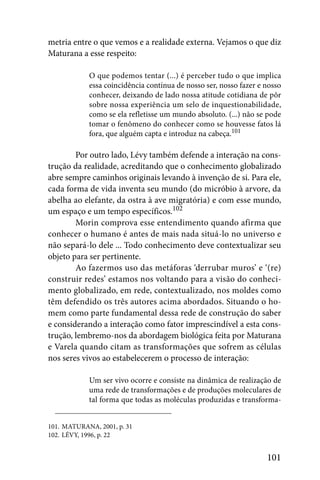 metria entre o que vemos e a realidade externa. Vejamos o que diz
Maturana a esse respeito:

            O que podemos tentar (...) é perceber tudo o que implica
            essa coincidência contínua de nosso ser, nosso fazer e nosso
            conhecer, deixando de lado nossa atitude cotidiana de pôr
            sobre nossa experiência um selo de inquestionabilidade,
            como se ela refletisse um mundo absoluto. (...) não se pode
            tomar o fenômeno do conhecer como se houvesse fatos lá
            fora, que alguém capta e introduz na cabeça.101

        Por outro lado, Lévy também defende a interação na cons-
trução da realidade, acreditando que o conhecimento globalizado
abre sempre caminhos originais levando à invenção de si. Para ele,
cada forma de vida inventa seu mundo (do micróbio à arvore, da
abelha ao elefante, da ostra à ave migratória) e com esse mundo,
um espaço e um tempo específicos.102
        Morin comprova esse entendimento quando afirma que
conhecer o humano é antes de mais nada situá-lo no universo e
não separá-lo dele ... Todo conhecimento deve contextualizar seu
objeto para ser pertinente.
        Ao fazermos uso das metáforas ‘derrubar muros’ e ‘(re)
construir redes’ estamos nos voltando para a visão do conheci-
mento globalizado, em rede, contextualizado, nos moldes como
têm defendido os três autores acima abordados. Situando o ho-
mem como parte fundamental dessa rede de construção do saber
e considerando a interação como fator imprescindível a esta cons-
trução, lembremo-nos da abordagem biológica feita por Maturana
e Varela quando citam as transformações que sofrem as células
nos seres vivos ao estabelecerem o processo de interação:

            Um ser vivo ocorre e consiste na dinâmica de realização de
            uma rede de transformações e de produções moleculares de
            tal forma que todas as moléculas produzidas e transforma-


101. MATURANA, 2001, p. 31
102. LÉVY, 1996, p. 22


                                                                   101
 