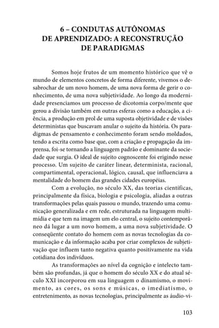6 – CONDUTAS AUTÔNOMAS
    DE APRENDIZADO: A RECONSTRUÇÃO
              DE PARADIGMAS


         Somos hoje frutos de um momento histórico que vê o
mundo de elementos concretos de forma diferente, vivemos o de-
sabrochar de um novo homem, de uma nova forma de gerir o co-
nhecimento, de uma nova subjetividade. Ao longo da moderni-
dade presenciamos um processo de dicotomia corpo/mente que
gerou a divisão também em outras esferas como a educação, a ci-
ência, a produção em prol de uma suposta objetividade e de visões
deterministas que buscavam anular o sujeito da história. Os para-
digmas de pensamento e conhecimento foram sendo moldados,
tendo a escrita como base que, com a criação e propagação da im-
prensa, foi-se tornando a linguagem padrão e dominante da socie-
dade que surgia. O ideal de sujeito cognoscente foi erigindo nesse
processo. Um sujeito de caráter linear, determinista, racional,
compartimental, operacional, lógico, causal, que influenciava a
mentalidade do homem das grandes cidades européias.
         Com a evolução, no século XX, das teorias científicas,
principalmente da física, biologia e psicologia, aliadas a outras
transformações pelas quais passou o mundo, trazendo uma comu-
nicação generalizada e em rede, estruturada na linguagem multi-
mídia e que tem na imagem um elo central, o sujeito contemporâ-
neo dá lugar a um novo homem, a uma nova subjetividade. O
conseqüente contato do homem com as novas tecnologias da co-
municação e da informação acaba por criar complexos de subjeti-
vação que influem tanto negativa quanto positivamente na vida
cotidiana dos indivíduos.
         As transformações ao nível da cognição e intelecto tam-
bém são profundas, já que o homem do século XX e do atual sé-
culo XXI incorporou em sua linguagem o dinamismo, o movi-
m e nto, a s c ore s , o s s ons e mú s i c a s , o i m e d i at i s m o, o
entretenimento, as novas tecnologias, principalmente as áudio-vi-

                                                                      103
 