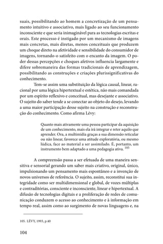 suais, possibilitando ao homem a concretização de um pensa-
mento intuitivo e associativo, mais ligado ao seu funcionamento
inconsciente e que seria inimaginável para as tecnologias escritas e
orais. Este processo é instigado por um mecanismo de imagens
mais concretas, mais diretas, menos conceituais que produzem
um choque direto na afetividade e sensibilidade do consumidor de
imagens, tornando-o satisfeito com o encanto da imagem. O po-
der dessas percepções e choques afetivos influencia largamente e
difere sobremaneira das formas tradicionais de aprendizagem,
possibilitando as construções e criações plurissignificativas do
conhecimento.
        Tem-se assim uma substituição da lógica causal, linear, ra-
cional por uma lógica hipertextual e estética, não mais comandada
por um espírito reflexivo e conceitual, mas desejante e associativo.
O sujeito do saber tende a se conectar ao objeto do desejo, levando
a uma maior participação desse sujeito na construção e reconstru-
ção do conhecimento. Como afirma Lévy:

              Quanto mais ativamente uma pessoa participar da aquisição
              de um conhecimento, mais ela irá integrar e reter aquilo que
              aprender. Ora, a multimídia graças a sua dimensão reticular
              ou não linear, favorece uma atitude exploratória, ou mesmo
              lúdica, face ao material a ser assimilado. É, portanto, um
              instrumento bem adaptado a uma pedagogia ativa. 105

         A compreensão passa a ser efetuada de uma maneira sen-
sitiva e sensorial gerando um saber mais criativo, original, único,
impulsionando um pensamento mais espontâneo e a invenção de
novos universos de referência. O sujeito, assim, reconstitui sua in-
tegridade como ser multidimensional e global, de vozes múltiplas
e contraditórias, consciente e inconsciente, linear e hipertextual. A
difusão de tecnologias digitais e a proliferação de redes de comu-
nicação conduzem o acesso ao conhecimento e à informação em
tempo real, assim como ao surgimento de novas linguagens e, na


105. LÉVY, 1993, p.40


104
 