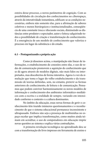 esteira desse processo, a novos parâmetros de cognição. Com as
possibilidades de circulação dos conhecimentos no ciberespaço,
através da interatividade instantânea, edificam-se as condições ne-
cessárias, embora não somente elas, para a afirmação de saberes
coletivos e menos hierárquicos e institucionalizados, conseqüên-
cia de uma constante troca e discussão sociais, diminuindo as dis-
tâncias entre produtor e espectador, autor e leitor,e adquirindo to-
dos a possibilidade de criação e transformação do conhecimento.
É a emergência de um modelo de conhecimento que valoriza o
processo em lugar da substância e do estado.


6.1 – Protagonizando a própria ação

        Como já dissemos acima, a manipulação não linear de in-
formações, o estabelecimento de conexões entre elas, o uso de re-
des de comunicação promovem a aquisição do conhecimento que
se dá agora através de modelos digitais, não mais lidos ou inter-
pretados, mas descobertos de forma interativa. Agora é a vez da si-
mulação que toma o lugar do velho estabelecimento e da trans-
missão de teorias definidas, sem, no entanto, preterir as formas
anteriores de conhecimento, de leitura e de comunicação. Pensa-
mos que podem conviver harmoniosamente os novos modelos de
informação e conhecimento dos ambientes informático-mediáti-
cos com a escrita e a oralidade de sempre, variando em intensi-
dade conforme o contexto e a cultura dominantes.
        No âmbito da educação, essas novas formas de gerir o co-
nhecimento têm trazido inúmeros questionamentos e o reconhe-
cimento de que o sistema educacional permanece inconsistente e
ultrapassado. Embora não seja a presença de multimídias no es-
paço escolar que implica transformações, como muitos ainda tei-
mam em acreditar, o uso de computadores em educação impõe
novas questões ao sistema e explica várias contradições.
        A primeira revolução tecnológica no aprendizado deu-se
com a transformação do livro impresso em ferramenta de ensino e


                                                               105
 