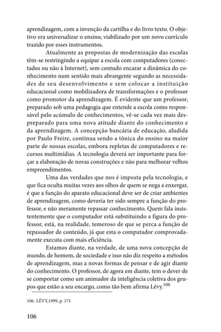 aprendizagem, com a invenção da cartilha e do livro texto. O obje-
tivo era universalizar o ensino, viabilizado por um novo currículo
trazido por esses instrumentos.
         Atualmente as propostas de modernização das escolas
têm-se restringindo a equipar a escola com computadores (conec-
tados ou não à Internet), sem contudo encarar a dinâmica do co-
nhecimento num sentido mais abrangente segundo as necessida-
des de seu desenvolvimento e sem colocar a instituição
educacional como mobilizadora de transformações e o professor
como promotor da aprendizagem. É evidente que um professor,
preparado sob uma pedagogia que entende a escola como respon-
sável pelo acúmulo de conhecimentos, vê-se cada vez mais des-
preparado para uma nova atitude diante do conhecimento e
da aprendizagem. A concepção bancária de educação, aludida
por Paulo Freire, continua sendo a tônica do ensino na maior
parte de nossas escolas, embora repletas de computadores e re-
cursos multimídias. A tecnologia deverá ser importante para for-
çar a elaboração de novas construções e não para melhorar velhos
empreendimentos.
         Uma das verdades que nos é imposta pela tecnologia, e
que fica oculta muitas vezes aos olhos de quem se nega a enxergar,
é que a função do aparato educacional deve ser de criar ambientes
de aprendizagem, como deveria ter sido sempre a função do pro-
fessor, e não meramente repassar conhecimento. Quem fala insis-
tentemente que o computador está substituindo a figura do pro-
fessor, está, na realidade, temeroso de que se perca a função de
repassador de conteúdo, já que esta o computador comprovada-
mente executa com mais eficiência.
         Estamos diante, na verdade, de uma nova concepção de
mundo, de homem, de sociedade e isso não diz respeito a métodos
de aprendizagem, mas a novas formas de pensar e de agir diante
do conhecimento. O professor, de agora em diante, tem o dever de
se comportar como um animador da inteligência coletiva dos gru-
pos que estão a seu encargo, como tão bem afirma Lévy.106

106. LÉVY,1999, p. 171


106
 
