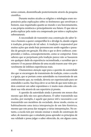 senso-comum, desmistificado posteriormente através da pesquisa
científica.
         Durante muitos séculos as religiões e mitologias eram res-
ponsáveis pelas explicações sobre os fenômenos que envolviam o
homem, suas inquietudes quanto ao mundo e seu funcionamento,
a sua própria existência e principalmente seu futuro. O que não se
podia explicar pela razão era compensado por mitos e explicações
sobrenaturais.
         A necessidade de transmitir essa construção do saber le-
vou o homem a querer compartilhá-lo e divulgá-lo, dando origem
à tradição, princípio de tal saber. A tradição é responsável por
muitas ações que ainda hoje permanecem sendo seguidas e passa-
das de geração em geração. Ela dita o que se deve conhecer, com-
preender, e indica, conseqüentemente, como se comportar. Estes
saberes que se perpetuam pela tradição parece não se basearem
em qualquer dado da experiência racionalizada, e acreditar que o
número 13 ou passar debaixo de uma escada trazem azar vêm pro-
vavelmente de infelizes experiências reais.
         Chamaremos atenção aqui para a questão da autoridade
dos que se encarregam da transmissão da tradição, como a escola
e a igreja, que se portam como autoridades na transmissão de um
conhecimento que, na verdade, deveria ser experienciado para ser
entendido e aceito. Sua força deve-se ao fato de que nem todos po-
dem construir um saber espontâneo e é muito mais cômodo con-
duzir sua vida através de um repertório já pronto.
         A questão da autoridade ainda é presente em nossos dias
mesmo que dela não nos apercebamos. O saber transmitido nas
escolas, por exemplo, é aquele que parece útil e necessário a ser
transmitido aos membros da sociedade, desse modo, ensina-se
habitualmente uma única interpretação de um fato histórico,
mesmo que este possa dar margem a várias interpretações. No en-
tanto, a escola tem por missão ensinar o modo de construção do
saber, de maneira que o estudante possa aprender os princípios de
sua validade e possa julgar o saber oferecido, de, em alguns casos,



8
 