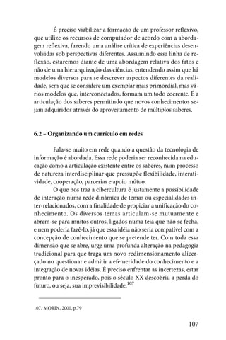 É preciso viabilizar a formação de um professor reflexivo,
que utilize os recursos de computador de acordo com a aborda-
gem reflexiva, fazendo uma análise crítica de experiências desen-
volvidas sob perspectivas diferentes. Assumindo essa linha de re-
flexão, estaremos diante de uma abordagem relativa dos fatos e
não de uma hierarquização das ciências, entendendo assim que há
modelos diversos para se descrever aspectos diferentes da reali-
dade, sem que se considere um exemplar mais primordial, mas vá-
rios modelos que, interconectados, formam um todo coerente. É a
articulação dos saberes permitindo que novos conhecimentos se-
jam adquiridos através do aproveitamento de múltiplos saberes.


6.2 – Organizando um currículo em redes

        Fala-se muito em rede quando a questão da tecnologia de
informação é abordada. Essa rede poderia ser reconhecida na edu-
cação como a articulação existente entre os saberes, num processo
de natureza interdisciplinar que pressupõe flexibilidade, interati-
vidade, cooperação, parcerias e apoio mútuo.
        O que nos traz a cibercultura é justamente a possibilidade
de interação numa rede dinâmica de temas ou especialidades in-
ter-relacionados, com a finalidade de propiciar a unificação do co-
nhecimento. Os diversos temas articulam-se mutuamente e
abrem-se para muitos outros, ligados numa teia que não se fecha,
e nem poderia fazê-lo, já que essa idéia não seria compatível com a
concepção de conhecimento que se pretende ter. Com toda essa
dimensão que se abre, urge uma profunda alteração na pedagogia
tradicional para que traga um novo redimensionamento alicer-
çado no questionar e admitir a efemeridade do conhecimento e a
integração de novas idéias. É preciso enfrentar as incertezas, estar
pronto para o inesperado, pois o século XX descobriu a perda do
futuro, ou seja, sua imprevisibilidade.107


107. MORIN, 2000, p.79


                                                               107
 