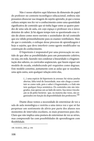 Não é nosso objetivo aqui falarmos da dimensão do papel
do professor no contexto tecnológico-educacional, embora não
possamos dissociar sua imagem do sujeito aprendiz, já que a nossa
cultura sempre nos fez ver o conhecimento como uma quantidade
significativa de conteúdo que só tinha lugar entre as quatro pare-
des de uma sala de aula, em cujo espaço o professor era o único
detentor do saber. Já há algum tempo tem-se questionado essa vi-
são do aluno como mero ouvinte e assimilador do tal conteúdo
que era válido primordialmente para os exames vestibulares. Mais
do que o conteúdo, o enfoque desse processo de aprendizagem é
hoje o sujeito, que deve interferir como agente modificador na
construção do conhecimento.
         O hipertexto é responsável por uma provocação no sen-
tido de que abre as possibilidades para um pensamento coletivo,
ou seja, em rede, fazendo-nos condenar a linearidade e a fragmen-
tação dos saberes, os currículos seqüenciais, que fazem erguer um
modelo de escada, estabelecendo pré-requisitos como degraus.
Este modelo constitui, juntamente com as aulas que se sucedem,
uma após outra, sem qualquer relação entre elas,

             (...) uma espécie de hipertexto às avessas: há várias janelas
             abertas, falta total de linearidade, mas não chega a consti-
             tuir-se como rede, pois o saber é fragmentado, e o link não
             tem qualquer força semântica. Os conteúdos não são inte-
             grados, mas apenas um ao lado do outro. Sua única vincula-
             ção se dá pelos horários -que, na maioria das vezes, são or-
             ganizados em função da disponibilidade dos professores.108

         Diante disso vemos a necessidade de exterminar de vez a
sala de aula monológica e restrita a uma única voz e que só faz
perpetuar um sentimento de alívio por parte dos alunos nos
momentos de intervalos escolares, os mais prazerosos para eles.
Claro que não implica uma postura de exterminar de vez as séries,
mas compreendê-las com possibilidades de aprendizagem com
flexibilidade.

108. RAMAL, 2002, p. 184


108
 
