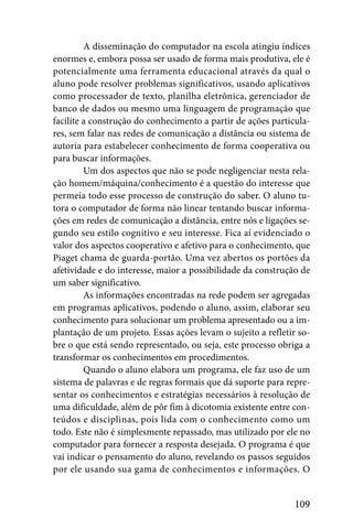 A disseminação do computador na escola atingiu índices
enormes e, embora possa ser usado de forma mais produtiva, ele é
potencialmente uma ferramenta educacional através da qual o
aluno pode resolver problemas significativos, usando aplicativos
como processador de texto, planilha eletrônica, gerenciador de
banco de dados ou mesmo uma linguagem de programação que
facilite a construção do conhecimento a partir de ações particula-
res, sem falar nas redes de comunicação a distância ou sistema de
autoria para estabelecer conhecimento de forma cooperativa ou
para buscar informações.
         Um dos aspectos que não se pode negligenciar nesta rela-
ção homem/máquina/conhecimento é a questão do interesse que
permeia todo esse processo de construção do saber. O aluno tu-
tora o computador de forma não linear tentando buscar informa-
ções em redes de comunicação a distância, entre nós e ligações se-
gundo seu estilo cognitivo e seu interesse. Fica aí evidenciado o
valor dos aspectos cooperativo e afetivo para o conhecimento, que
Piaget chama de guarda-portão. Uma vez abertos os portões da
afetividade e do interesse, maior a possibilidade da construção de
um saber significativo.
         As informações encontradas na rede podem ser agregadas
em programas aplicativos, podendo o aluno, assim, elaborar seu
conhecimento para solucionar um problema apresentado ou a im-
plantação de um projeto. Essas ações levam o sujeito a refletir so-
bre o que está sendo representado, ou seja, este processo obriga a
transformar os conhecimentos em procedimentos.
         Quando o aluno elabora um programa, ele faz uso de um
sistema de palavras e de regras formais que dá suporte para repre-
sentar os conhecimentos e estratégias necessários à resolução de
uma dificuldade, além de pôr fim à dicotomia existente entre con-
teúdos e disciplinas, pois lida com o conhecimento como um
todo. Este não é simplesmente repassado, mas utilizado por ele no
computador para fornecer a resposta desejada. O programa é que
vai indicar o pensamento do aluno, revelando os passos seguidos
por ele usando sua gama de conhecimentos e informações. O


                                                              109
 