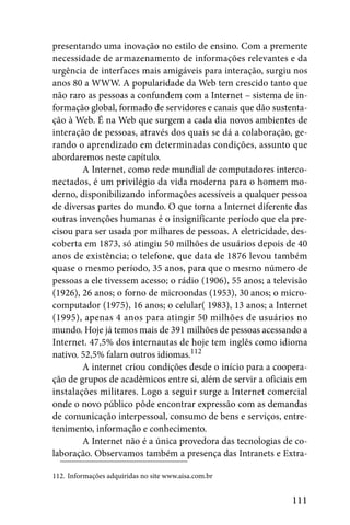 presentando uma inovação no estilo de ensino. Com a premente
necessidade de armazenamento de informações relevantes e da
urgência de interfaces mais amigáveis para interação, surgiu nos
anos 80 a WWW. A popularidade da Web tem crescido tanto que
não raro as pessoas a confundem com a Internet – sistema de in-
formação global, formado de servidores e canais que dão sustenta-
ção à Web. É na Web que surgem a cada dia novos ambientes de
interação de pessoas, através dos quais se dá a colaboração, ge-
rando o aprendizado em determinadas condições, assunto que
abordaremos neste capítulo.
        A Internet, como rede mundial de computadores interco-
nectados, é um privilégio da vida moderna para o homem mo-
derno, disponibilizando informações acessíveis a qualquer pessoa
de diversas partes do mundo. O que torna a Internet diferente das
outras invenções humanas é o insignificante período que ela pre-
cisou para ser usada por milhares de pessoas. A eletricidade, des-
coberta em 1873, só atingiu 50 milhões de usuários depois de 40
anos de existência; o telefone, que data de 1876 levou também
quase o mesmo período, 35 anos, para que o mesmo número de
pessoas a ele tivessem acesso; o rádio (1906), 55 anos; a televisão
(1926), 26 anos; o forno de microondas (1953), 30 anos; o micro-
computador (1975), 16 anos; o celular( 1983), 13 anos; a Internet
(1995), apenas 4 anos para atingir 50 milhões de usuários no
mundo. Hoje já temos mais de 391 milhões de pessoas acessando a
Internet. 47,5% dos internautas de hoje tem inglês como idioma
nativo. 52,5% falam outros idiomas.112
        A internet criou condições desde o início para a coopera-
ção de grupos de acadêmicos entre si, além de servir a oficiais em
instalações militares. Logo a seguir surge a Internet comercial
onde o novo público pôde encontrar expressão com as demandas
de comunicação interpessoal, consumo de bens e serviços, entre-
tenimento, informação e conhecimento.
        A Internet não é a única provedora das tecnologias de co-
laboração. Observamos também a presença das Intranets e Extra-

112. Informações adquiridas no site www.aisa.com.br


                                                              111
 