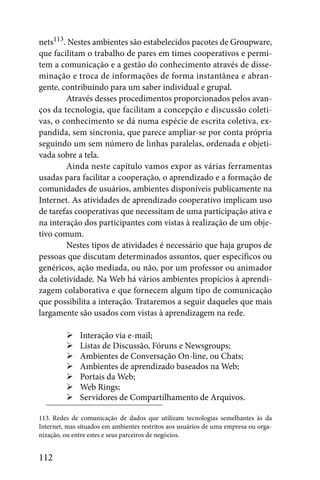 nets113. Nestes ambientes são estabelecidos pacotes de Groupware,
que facilitam o trabalho de pares em times cooperativos e permi-
tem a comunicação e a gestão do conhecimento através de disse-
minação e troca de informações de forma instantânea e abran-
gente, contribuindo para um saber individual e grupal.
        Através desses procedimentos proporcionados pelos avan-
ços da tecnologia, que facilitam a concepção e discussão coleti-
vas, o conhecimento se dá numa espécie de escrita coletiva, ex-
pandida, sem sincronia, que parece ampliar-se por conta própria
seguindo um sem número de linhas paralelas, ordenada e objeti-
vada sobre a tela.
        Ainda neste capítulo vamos expor as várias ferramentas
usadas para facilitar a cooperação, o aprendizado e a formação de
comunidades de usuários, ambientes disponíveis publicamente na
Internet. As atividades de aprendizado cooperativo implicam uso
de tarefas cooperativas que necessitam de uma participação ativa e
na interação dos participantes com vistas à realização de um obje-
tivo comum.
        Nestes tipos de atividades é necessário que haja grupos de
pessoas que discutam determinados assuntos, quer específicos ou
genéricos, ação mediada, ou não, por um professor ou animador
da coletividade. Na Web há vários ambientes propícios à aprendi-
zagem colaborativa e que fornecem algum tipo de comunicação
que possibilita a interação. Trataremos a seguir daqueles que mais
largamente são usados com vistas à aprendizagem na rede.

              Interação via e-mail;
              Listas de Discussão, Fóruns e Newsgroups;
              Ambientes de Conversação On-line, ou Chats;
              Ambientes de aprendizado baseados na Web;
              Portais da Web;
              Web Rings;
              Servidores de Compartilhamento de Arquivos.

113. Redes de comunicação de dados que utilizam tecnologias semelhantes às da
Internet, mas situados em ambientes restritos aos usuários de uma empresa ou orga-
nização, ou entre estes e seus parceiros de negócios.


112
 