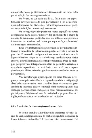 ou semi-abertos de participantes, existindo ou não um moderador
para a seleção das mensagens enviadas.
         Os fóruns, ao contrário das listas, ficam num site especí-
fico, que deverá se acessado pelo participante, a fim de acompa-
nhar o desenrolar das discussões. Estes sites podem manter públi-
cas as contribuições ou restringir seu acesso.
         Os newsgroups não possuem regras específicas e para
acompanhar basta acessar um servidor que hospede o grupo de
notícias do assunto em particular, com um software que permita a
interação com servidores de news, para que se faça o download
das mensagens armazenadas.
         Estes três instrumentos caracterizam-se por uma troca in-
formal e específica de informações, pontos de vista e formas de
proceder. É, como dizem alguns autores, uma nova forma de diá-
logo acadêmico, já que se trata de diálogo produzido por vários
autores, através da interação escrita; proporciona a troca de múlti-
plas perspectivas e interpretações, além de permitir a criação e a
descoberta espontânea, com seriedade, e um canal para a exposi-
ção de novas idéias, criando significados compartilhados entre os
participantes.
         Vale ressaltar que a participação em listas, fóruns e news-
groups pressupõe a obediência a regras de conduta, a netiqueta, já
abordada anteriormente neste trabalho. Estes instrumentos pres-
cindem de sincronia espaço-temporal entre os participantes, haja
vista que o acesso ocorre em lugares e horas mais convenientes aos
participantes. O idioma de uso da maioria dos grupos e listas é o
inglês, embora outros sejam adotados em profusão.


6.6 – Ambientes de conversação on-line ou chats

        O termo chat, bastante usado nos ambientes virtuais, de-
riva do verbo da língua inglesa to chat, que significa “conversar de
forma informal ou familiar”. A conversa entre pessoas num chat



114
 