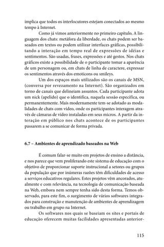 implica que todos os interlocutores estejam conectados ao mesmo
tempo à Internet.
        Como já vimos anteriormente no primeiro capítulo, A lin-
guagem dos chats: metáfora da liberdade, os chats podem ser ba-
seados em textos ou podem utilizar interfaces gráficas, possibili-
tando a interação em tempo real de expressões de idéias e
sentimentos. São usadas, frases, expressões e até gestos. Nos chats
gráficos existe a possibilidade de o participante tomar a aparência
de um personagem ou, em chats de linha de caractere, expressar
os sentimentos através dos emoticons ou smileys.
        Um dos espaços mais utilizados são os canais de MSN,
(conversa por revezamento na Internet). São organizados em
torno de canais que delineiam assuntos. Cada participante adota
um nick (apelido) que o identifica, naquela sessão específica, ou
permanentemente. Mais modernamente tem-se adotado as moda-
lidades de chats com vídeo, onde os participantes interagem atra-
vés de câmaras de vídeo instaladas em seus micros. A partir da in-
teração em público nos chats acontece de os participantes
passarem a se comunicar de forma privada.


6.7 – Ambientes de aprendizado baseados na Web

        É comum falar-se muito em projetos de ensino a distância,
e nos parece que vem proliferando este sistema de educação com o
objetivo de proporcionar suporte instrucional a setores ou grupos
da população que por inúmeras razões têm dificuldades de acesso
a serviços educativos regulares. Estes projetos vêm ancorados, atu-
almente e com relevância, na tecnologia de comunicação baseada
na Web, embora nem sempre tenha sido desta forma. Temos ob-
servado, para este fim, o surgimento de vários softwares integra-
dos para construção e manutenção de ambientes de aprendizagem
ou trabalho em grupo na Internet.
        Os softwares nos quais se baseiam os sites e portais de
educação oferecem muitas facilidades apresentadas anterior-


                                                              115
 
