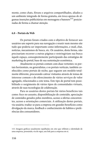 mente, como chats, fóruns e arquivos compartilhados, aliados a
um ambiente integrado de forma gratuita, em troca apenas de al-
gumas inserções publicitárias em mensagens e banners115 posicio-
nadas de forma a chamar atenção.


6.8 – Portais da Web

        Os portais foram criados com o objetivo de fornecer aos
usuários um suporte para sua navegação e reunir num mesmo site
tudo que poderia ser importante como informações, e-mail, chat,
notícias, mecanismos de busca, etc. Os usuários, desta forma, não
precisariam recorrer a outras páginas e restringiriam sua busca
àquele espaço, conseqüentemente participando das estratégias de
marketing do portal, base de sua sustentação econômica.
        Atualmente os portais contam com duas vertentes: os por-
tais horizontais, ou generalistas, e os portais verticais, também co-
nhecidos como portais de nicho, que seguem um modelo total-
mente diferente, procurando cativar visitantes através de temas de
interesse comum e do oferecimento de vários serviços de valor
agregado, relacionados a este tema. Este tipo de portal tem possi-
bilitado o surgimento de vários tipos de comunidades virtuais,
através de suas tecnologias de colaboração.
        Para os usuários destes portais há vários benefícios tais
como: foco no assunto, disponibilização de conteúdo, apreciação
de conteúdos gerados pelos membros, acesso a ofertas concorren-
tes, acesso a orientações comerciais. A utilização destes portais,
via usuário, traduz-se para a empresa em grandes benefícios como
divulgação da marca, feedback e conhecimento de hábitos e prefe-
rências dos consumidores.




115. Imagens gráficas usualmente espalhadas em sites que refletem a identidade de
uma empresa, possuindo, via de regra, um link para a empresa em si.


116
 
