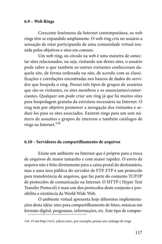 6.9 – Web Rings

         Crescente fenômeno da Internet contemporânea, os web
rings têm se expandido amplamente. O web ring cria no usuário a
sensação de estar participando de uma comunidade virtual reu-
nida pelos objetivos e sites em comum.
         Um web ring, ou círculo na web é uma maneira de conec-
tar sites relacionados, ou seja, visitando um destes sites, o usuário
pode saber o que também os outros visitantes conheceram da-
quele site, de forma ordenada ou não, de acordo com as classi-
ficações e correlações encontradas nos bancos de dados do servi-
dor que hospeda o ring. Possui três tipos de grupos de usuários
que são os visitantes, os sites membros e os anunciantes/comer-
ciantes. Qualquer um pode criar um ring já que há muitos sites
para hospedagem gratuita da estrutura necessária na Internet. O
ring tem por objetivo promover a navegação dos visitantes e se-
duzi-los para os sites associados. Existem rings para um sem nú-
mero de assuntos e grupos de interesse e também catálogos de
rings na Internet.116


6.10 – Servidores de compartilhamento de arquivos

         Existe um ambiente na Internet que é próprio para a troca
de arquivos de maior tamanho e com maior rapidez. O envio de
arquivo não é feito diretamente para a caixa postal do destinatário,
mas a uma área pública do servidor de FTP. FTP é um protocolo
para transferência de arquivos, que faz parte do conjunto TCP/IP
de protocolos de comunicação na Internet. O HTTP ( Hyper Text
Transfer Protocol) é mais um dos protocolos deste conjunto e pos-
sibilita a existência da World Wide Web.
         O ambiente virtual apresenta hoje diferentes implementa-
ções desta idéia: sites para compartilhamento de fotos, músicas em
formato digital, programas, informações, etc. Este tipo de compar-

116. O site http://wr2. yahoo.com/, por exemplo, possui um catálogo de rings


                                                                               117
 